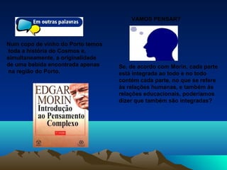 Num copo de vinho do Porto temos
toda a história do Cosmos e,
simultaneamente, a originalidade
de uma bebida encontrada apenas
na região do Porto..
VAMOS PENSAR?
Se, de acordo com Morin, cada parte
está integrada ao todo e no todo
contém cada parte, no que se refere
às relações humanas, e também às
relações educacionais, poderíamos
dizer que também são integradas?
 