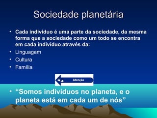 Sociedade planetáriaSociedade planetária
• Cada indivíduo é uma parte da sociedade, da mesma
forma que a sociedade como um todo se encontra
em cada indivíduo através da:
• Linguagem
• Cultura
• Família
• “Somos indivíduos no planeta, e o
planeta está em cada um de nós”
 