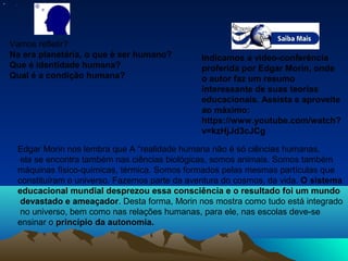 • .
Vamos refletir?
Na era planetária, o que é ser humano?
Que é identidade humana?
Qual é a condição humana?
Edgar Morin nos lembra que A “realidade humana não é só ciências humanas,
ela se encontra também nas ciências biológicas, somos animais. Somos também
máquinas físico-químicas, térmica. Somos formados pelas mesmas partículas que
constituíram o universo. Fazemos parte da aventura do cosmos, da vida. O sistema
educacional mundial desprezou essa consciência e o resultado foi um mundo
devastado e ameaçador. Desta forma, Morin nos mostra como tudo está integrado
no universo, bem como nas relações humanas, para ele, nas escolas deve-se
ensinar o princípio da autonomia.
Indicamos a vídeo-conferência
proferida por Edgar Morin, onde
o autor faz um resumo
interessante de suas teorias
educacionais. Assista e aproveite
ao máximo:
https://www.youtube.com/watch?
v=kzHjJd3cJCg
 