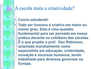 A escola mata a criatividade?
• Caro/a estudante!
• Todo ser humano é criativo em maior ou
menor grau. Esta é uma questão
fundamental para ser pensada em nossa
prática docente no cotidiano das escolas.
É o que propõe o prof. Ken Robinson,
aclamado mundialmente como
especialista em educação, criatividade,
inovação e recursos humanos, tendo
trabalhado para diversos governos na
Europa.
 