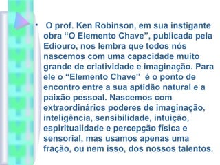 • O prof. Ken Robinson, em sua instigante
obra “O Elemento Chave”, publicada pela
Ediouro, nos lembra que todos nós
nascemos com uma capacidade muito
grande de criatividade e imaginação. Para
ele o “Elemento Chave” é o ponto de
encontro entre a sua aptidão natural e a
paixão pessoal. Nascemos com
extraordinários poderes de imaginação,
inteligência, sensibilidade, intuição,
espiritualidade e percepção física e
sensorial, mas usamos apenas uma
fração, ou nem isso, dos nossos talentos.
 