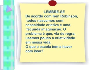 LEMBRE-SE
De acordo com Ken Robinson,
todos nascemos com
capacidade criativa e uma
fecunda imaginação. O
problema é que, via de regra,
usamos pouco a criatividade
em nossa vida.
O que a escola tem a haver
com isso?
 