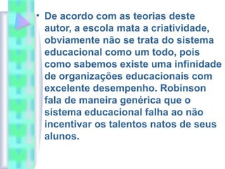 • De acordo com as teorias deste
autor, a escola mata a criatividade,
obviamente não se trata do sistema
educacional como um todo, pois
como sabemos existe uma infinidade
de organizações educacionais com
excelente desempenho. Robinson
fala de maneira genérica que o
sistema educacional falha ao não
incentivar os talentos natos de seus
alunos.
 