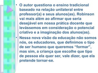 • O autor questiona o ensino tradicional
baseado na relação unilateral entre
professor(a) e seus alunos(as). Robinson
vai mais além ao afirmar que seria
desejável em nossa prática docente que
levássemos em consideração o potencial
criativo e a imaginação dos alunos(as).
• Nessa nova visão da educação não somos
nós, os educadores, que definimos o tipo
de ser humano que queremos “formar”,
mas sim, a criança que escolhe que tipo
de pessoa ela quer ser, vale dizer, que ela
pretende tornar-se.
 