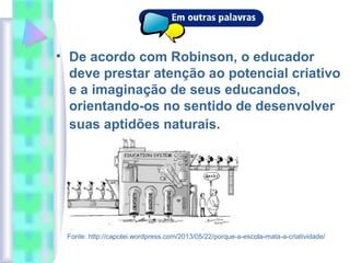• De acordo com Robinson, o educador
deve prestar atenção ao potencial criativo
e a imaginação de seus educandos,
orientando-os no sentido de desenvolver
suas aptidões naturais.
Fonte: http://capotei.wordpress.com/2013/05/22/porque-a-escola-mata-a-criatividade/
 