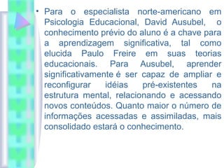 • Para o especialista norte-americano em
Psicologia Educacional, David Ausubel, o
conhecimento prévio do aluno é a chave para
a aprendizagem significativa, tal como
elucida Paulo Freire em suas teorias
educacionais. Para Ausubel, aprender
significativamente é ser capaz de ampliar e
reconfigurar idéias pré-existentes na
estrutura mental, relacionando e acessando
novos conteúdos. Quanto maior o número de
informações acessadas e assimiladas, mais
consolidado estará o conhecimento.
 