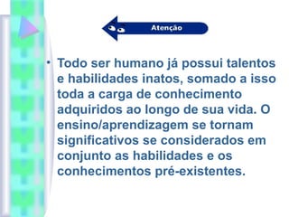 • Todo ser humano já possui talentos
e habilidades inatos, somado a isso
toda a carga de conhecimento
adquiridos ao longo de sua vida. O
ensino/aprendizagem se tornam
significativos se considerados em
conjunto as habilidades e os
conhecimentos pré-existentes.
 
