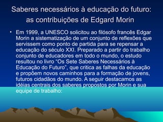 Saberes necessários à educação do futuro:Saberes necessários à educação do futuro:
as contribuições de Edgard Morinas contribuições de Edgard Morin
• Em 1999, a UNESCO solicitou ao filósofo francês Edgar
Morin a sistematização de um conjunto de reflexões que
servissem como ponto de partida para se repensar a
educação do século XXI. Preparado a partir do trabalho
conjunto de educadores em todo o mundo, o estudo
resultou no livro “Os Sete Saberes Necessários à
Educação do Futuro”, que critica as falhas da educação
e propõem novos caminhos para a formação de jovens,
futuros cidadãos do mundo. A seguir destacamos as
idéias centrais dos saberes propostos por Morin e sua
equipe de trabalho:
 
