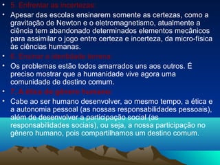 • 5. Enfrentar as incertezas:
• Apesar das escolas ensinarem somente as certezas, como a
gravitação de Newton e o eletromagnetismo, atualmente a
ciência tem abandonado determinados elementos mecânicos
para assimilar o jogo entre certeza e incerteza, da micro-física
às ciências humanas.
• 6. Ensinar a identidade terrena:
• Os problemas estão todos amarrados uns aos outros. É
preciso mostrar que a humanidade vive agora uma
comunidade de destino comum.
• 7. A ética do gênero humano:
• Cabe ao ser humano desenvolver, ao mesmo tempo, a ética e
a autonomia pessoal (as nossas responsabilidades pessoais),
além de desenvolver a participação social (as
responsabilidades sociais), ou seja, a nossa participação no
gênero humano, pois compartilhamos um destino comum.
 