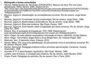 • Bibliografia e fontes consultadas
• Oliveira, Rafael Santos de. Seminário (CPGD/UFSC). Resumo da obra: Por uma outra
globalização, Milton Santos. 2006. Disponível em:
http://www.egov.ufsc.br/portal/conteudo/resumo-por-uma-outra-globaliza%C3%A7%C3%A3o-
do-pensamento-%C3%BAnico-%C3%A1 consci%C3%AAncia-universal acesso em
19/Setembro/2013.
• Bauman, Zygmunt. Globalização: as conseqüências humanas. Rio de Janeiro: Jorge Zahar.
1999.
• Bauman, Zygmunt. O mal-estar da pós-modernidade. Rio de Janeiro: Jorge Zahar, 1998.
• Bauman, Zygmunt. Modernidade e ambivalência. Rio de Janeiro: Jorge Zahar, 1999.
• Bauman, Zygmunt. Ética pós-moderna. São Paulo: Paulus, 1997.
• Bauman, Zygmunt. Amor líquido: sobre a fragilidade dos laços humanos. Rio de Janeiro: Jorge
Zahar Ed., 2004.
• Debord, Guy. A sociedade do Espetáculo: 1931-1994. Disponível em:
www.ebooksbrasil.org/eLibris/socespetaculo.html acesso em 22/Setembro/2013.
• Morin, Edgar. Os sete saberes necessários à educação do futuro. UNESCO, Cortez Editora.
• Morin, Edgar. Terra Pátria. Edgar Morin e Anne Brigite Kern. Ed. Instituto Piaget. 2001.
• Robinson, Ken. O elemento chave. Ediouro, 2010.
• Santos, Milton. Por uma outra globalização: do pensamento único à consciência universal. Rio
de Janeiro: Record, 2002.
• Saviani, Dermeval. Pedagogia histórico-crítica: primeiras aproximações. Campinas: Autores
Associados, 1995.
• Ausubel, D. P. A aprendizagem significativa. São Paulo: Moraes, 1982
• Lyotard, Jean-François. A condição pós-moderna. Rio de Janeiro: José Olympio, 2004.
• Freyre, Paulo. Pedagogia do oprimido. Rio de Janeiro: Paz e Terra, 2005.
 