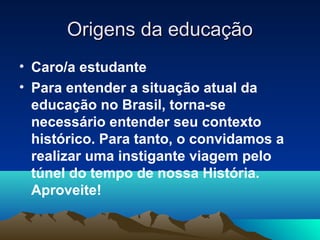 Origens da educaçãoOrigens da educação
• Caro/a estudante
• Para entender a situação atual da
educação no Brasil, torna-se
necessário entender seu contexto
histórico. Para tanto, o convidamos a
realizar uma instigante viagem pelo
túnel do tempo de nossa História.
Aproveite!
 