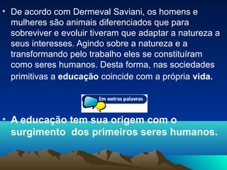 • De acordo com Dermeval Saviani, os homens e
mulheres são animais diferenciados que para
sobreviver e evoluir tiveram que adaptar a natureza a
seus interesses. Agindo sobre a natureza e a
transformando pelo trabalho eles se constituíram
como seres humanos. Desta forma, nas sociedades
primitivas a educação coincide com a própria vida.
• A educação tem sua origem com o
surgimento dos primeiros seres humanos.
 