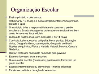 Organização Escolar
 Ensino primário – dois cursos:
preliminar (7-15 anos) e o curso complementar: ensino primário,
gratuito e laico
 O município tinha a responsabilidade de construir o prédio
escolar e o Estado de pagar os professores e funcionários, bem
como fornecer os livros oficiais
 Cursos de quatro anos, com aulas das 9 às 14 horas
 Currículo: Leitura, escrita, caligrafia, Moral prática, Educação
cívica, Geografia Geral, cosmografia, Geografia do Brasil,
Noções de química, Física e História Natural, Música, Canto e
Ginástica.
 Diretor: professor normalista nomeado pelo governo
 Exames rigorosos: orais e escritos
 Quatro a dez escolas (ou classes) preliminares formavam um
grupo escolar
 Escolas intermediárias ou provisórias – menos exigentes
 Escola secundária – duração de sete anos
 