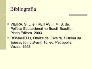 Bibliografia
 VIEIRA, S. L. e FREITAS, I. M. S. de.
Política Educacional no Brasil. Brasília:
Plano Editora. 2003.
 ROMANELLI, Otaíza de Oliveira, História da
Educação no Brasil. 15. ed. Petrópolis:
Vozes, 1993.
 