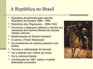 A República no Brasil
 República proclamada pelo exército:
República da Espada 1889 - 1894
 República das Oligarquias – 1894-1930
 Favorecia a oligarquia cafeeira e atendia aos
interesses dos setores liberais da classes
médias urbanas
 Modernização do Estado brasileiro
 É extinto o Poder Moderador
 Os presidentes do estados passam a ser
eleitos
 Termina a vitaliciedade do Senado
 Cai a eleição com critério de renda
 Cai a nobreza titulada
 Constituição de 1891: adota o modelo
federalista americano
 
