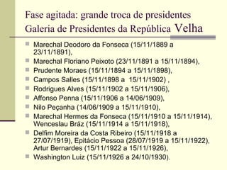 Fase agitada: grande troca de presidentes
Galeria de Presidentes da República Velha
 Marechal Deodoro da Fonseca (15/11/1889 a
23/11/1891),
 Marechal Floriano Peixoto (23/11/1891 a 15/11/1894),
 Prudente Moraes (15/11/1894 a 15/11/1898),
 Campos Salles (15/11/1898 a 15/11/1902) ,
 Rodrigues Alves (15/11/1902 a 15/11/1906),
 Affonso Penna (15/11/1906 a 14/06/1909),
 Nilo Peçanha (14/06/1909 a 15/11/1910),
 Marechal Hermes da Fonseca (15/11/1910 a 15/11/1914),
Wenceslau Bráz (15/11/1914 a 15/11/1918),
 Delfim Moreira da Costa Ribeiro (15/11/1918 a
27/07/1919), Epitácio Pessoa (28/07/1919 a 15/11/1922),
Artur Bernardes (15/11/1922 a 15/11/1926),
 Washington Luiz (15/11/1926 a 24/10/1930).
 