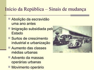 Início da República – Sinais de mudança
 Abolição da escravidão
uma ano antes
 Imigração subsidiada pelo
Estado
 Surtos de crescimento
industrial e urbanização
 Aumento das classes
médias urbanas
 Advento da massas
operárias urbanas
 Movimento operário
 