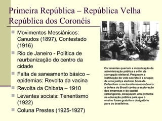 Primeira República – República Velha
República dos Coronéis
 Movimentos Messiânicos:
Canudos (1897), Contestado
(1916)
 Rio de Janeiro - Política de
reurbanização do centro da
cidade
 Falta de saneamento básico –
epidemias: Revolta da vacina
 Revolta da Chibata – 1910
 Levantes sociais: Tenentismo
(1922)
 Coluna Prestes (1925-1927)
Os tenentes queriam a moralização da
administração pública e o fim da
corrupção eleitoral. Pregavam a
instituição do voto secreto e a criação
de uma justiça eleitoral honesta.
Defendiam o nacionalismo econômico:
a defesa do Brasil contra a exploração
das empresas e do capital
estrangeiros. Desejavam uma reforma
na educação pública para que o
ensino fosse gratuito e obrigatório
para os brasileiros.
 