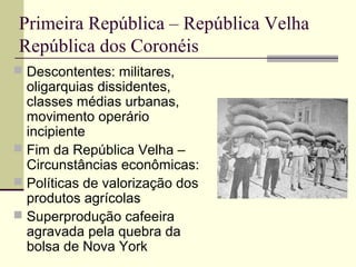 Primeira República – República Velha
República dos Coronéis
 Descontentes: militares,
oligarquias dissidentes,
classes médias urbanas,
movimento operário
incipiente
 Fim da República Velha –
Circunstâncias econômicas:
 Políticas de valorização dos
produtos agrícolas
 Superprodução cafeeira
agravada pela quebra da
bolsa de Nova York
 