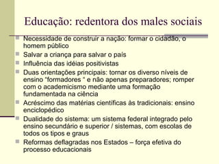 Educação: redentora dos males sociais
 Necessidade de construir a nação: formar o cidadão, o
homem público
 Salvar a criança para salvar o país
 Influência das idéias positivistas
 Duas orientações principais: tornar os diverso níveis de
ensino “formadores “ e não apenas preparadores; romper
com o academicismo mediante uma formação
fundamentada na ciência
 Acréscimo das matérias científicas às tradicionais: ensino
enciclopédico
 Dualidade do sistema: um sistema federal integrado pelo
ensino secundário e superior / sistemas, com escolas de
todos os tipos e graus
 Reformas deflagradas nos Estados – força efetiva do
processo educacionais
 