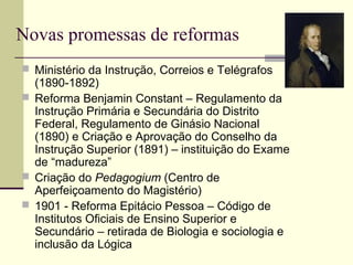 Novas promessas de reformas
 Ministério da Instrução, Correios e Telégrafos
(1890-1892)
 Reforma Benjamin Constant – Regulamento da
Instrução Primária e Secundária do Distrito
Federal, Regulamento de Ginásio Nacional
(1890) e Criação e Aprovação do Conselho da
Instrução Superior (1891) – instituição do Exame
de “madureza”
 Criação do Pedagogium (Centro de
Aperfeiçoamento do Magistério)
 1901 - Reforma Epitácio Pessoa – Código de
Institutos Oficiais de Ensino Superior e
Secundário – retirada de Biologia e sociologia e
inclusão da Lógica
 