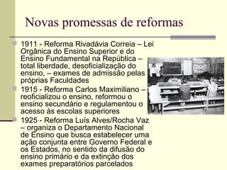 Novas promessas de reformas
 1911 - Reforma Rivadávia Correia – Lei
Orgânica do Ensino Superior e do
Ensino Fundamental na República –
total liberdade, desoficialização do
ensino, – exames de admissão pelas
próprias Faculdades
 1915 - Reforma Carlos Maximiliano –
reoficializou o ensino, reformou o
ensino secundário e regulamentou o
acesso às escolas superiores
 1925 - Reforma Luís Alves/Rocha Vaz
– organiza o Departamento Nacional
de Ensino que busca estabelecer uma
ação conjunta entre Governo Federal e
os Estados, no sentido da difusão do
ensino primário e da extinção dos
exames preparatórios parcelados
 