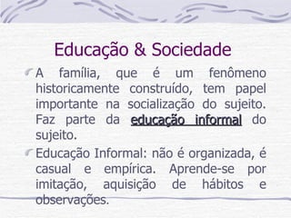 Educação & Sociedade  A família, que é um fenômeno historicamente construído, tem papel importante na socialização do sujeito. Faz parte da  educação informal  do sujeito.  Educação Informal: não é organizada, é casual e empírica. Aprende-se por imitação, aquisição de hábitos e observações . 