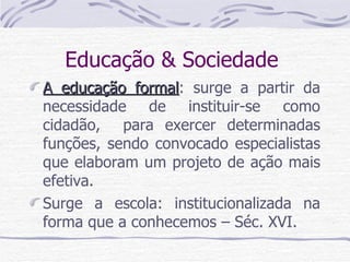 Educação & Sociedade  A educação formal : surge a partir da necessidade de instituir-se como cidadão,  para exercer determinadas funções, sendo convocado especialistas que elaboram um projeto de ação mais efetiva. Surge a escola: institucionalizada na forma que a conhecemos – Séc. XVI.  