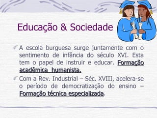 Educação & Sociedade  A escola burguesa surge juntamente com o sentimento de infância do século XVI. Esta tem o papel de instruir e educar.  Formação acadêmica  humanista. Com a Rev. Industrial – Séc. XVIII, acelera-se o período de democratização do ensino –  Formação técnica especializada . 