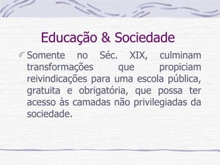 Educação & Sociedade  Somente no Séc. XIX, culminam transformações que propiciam reivindicações para uma escola pública, gratuita e obrigatória, que possa ter acesso às camadas não privilegiadas da sociedade. 