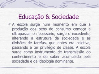 Educação & Sociedade  A escola surge num momento em que a produção dos bens de consumo começa a ultrapassar o necessário, surge o excedente, alterando a estrutura da sociedade e as divisões de tarefas, que antes era coletiva, passando a ter privilégio de classe. A escola surge como instrumento de transmissão do conhecimento e do saber acumulado pela sociedade e da ideologia dominante. 
