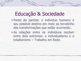 Educação & Sociedade  Ponto de partida: o individuo humano e seu possível destino em meio ao torvelinho das transformações que estão ocorrendo. As relações entre os indivíduos oscilam entre dois extremos: o individualismo e o totalitarismo – Trabalho em Rede. 