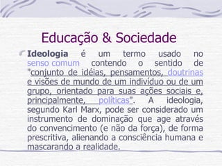 Educação & Sociedade  Ideologia  é um termo usado no  senso comum  contendo o sentido de " conjunto de idéias, pensamentos,  doutrinas  e visões de mundo de um indivíduo ou de um grupo, orientado para suas ações sociais e, principalmente,  políticas " . A ideologia, segundo Karl Marx, pode ser considerado um instrumento de dominação que age através do convencimento (e não da força), de forma prescritiva, alienando a consciência humana e mascarando a realidade. 