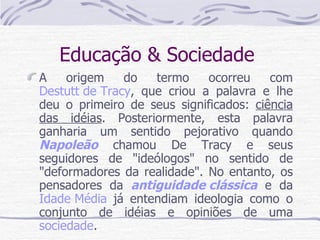 Educação & Sociedade  A origem do termo ocorreu com  Destutt de Tracy , que criou a palavra e lhe deu o primeiro de seus significados:  ciência das idéias . Posteriormente, esta palavra ganharia um sentido pejorativo quando  Napoleão  chamou De Tracy e seus seguidores de "ideólogos" no sentido de "deformadores da realidade". No entanto, os pensadores da  antiguidade clássica  e da  Idade Média  já entendiam ideologia como o conjunto de idéias e opiniões de uma  sociedade .  