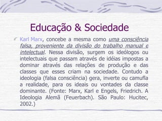 Educação & Sociedade  Karl Marx , concebe a mesma como  uma consciência falsa, proveniente da divisão do trabalho manual e intelectual .  Nessa divisão, surgem os ideólogos ou intelectuais que passam através de idéias impostas a dominar através das relações de produção e das classes que esses criam na sociedade. Contudo a ideologia (falsa consciência) gera, inverte ou camufla a realidade, para os ideais ou vontades da classe dominante. (Fonte: Marx, Karl e Engels, Friedrich. A Ideologia Alemã (Feuerbach). São Paulo: Hucitec, 2002.)  
