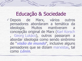 Educação & Sociedade Depois de Marx, vários outros pensadores abordaram a temática da ideologia. Muitos mantiveram a concepção original de Marx ( Karl Korsch ,  Georg Lukács ), outros passaram a abordar ideologia como sendo sinônimo de " visão de mundo ", inclusive alguns pensadores que se diziam  marxistas , tal como  Lênin . 