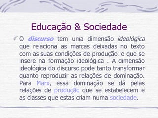Educação & Sociedade O  discurso  tem uma dimensão  ideológica  que relaciona as marcas deixadas no texto com as suas condições de produção, e que se insere na formação ideológica . A dimensão ideológica do discurso pode tanto transformar quanto reproduzir as relações de dominação. Para  Marx , essa dominação se dá pelas relações de  produção  que se estabelecem e as classes que estas criam numa  sociedade .  