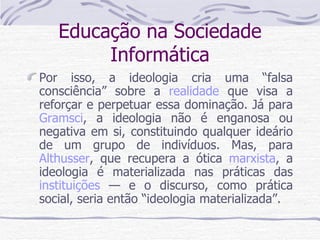 Educação na Sociedade Informática Por isso, a ideologia cria uma “falsa consciência” sobre a  realidade  que visa a reforçar e perpetuar essa dominação. Já para  Gramsci , a ideologia não é enganosa ou negativa em si, constituindo qualquer ideário de um grupo de indivíduos. Mas, para  Althusser , que recupera a ótica  marxista , a ideologia é materializada nas práticas das  instituições  — e o discurso, como prática social, seria então “ideologia materializada”. 
