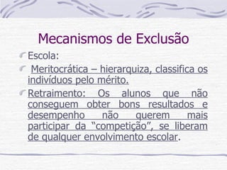 Mecanismos de Exclusão Escola: Meritocrática – hierarquiza, classifica os indivíduos pelo mérito. Retraimento: Os alunos que não conseguem obter bons resultados e desempenho não querem mais participar da “competição”, se liberam de qualquer envolvimento escolar . 