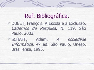 Ref. Bibliográfica. DUBET, François. A Escola e a Exclusão.  Cadernos de Pesquisa . N. 119. São Paulo, 2003. SCHAFF, Adam.  A sociedade Informática . 4º ed. São Paulo. Unesp. Brasiliense, 1995. 