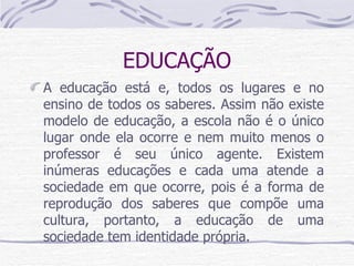 EDUCAÇÃO A educação está e, todos os lugares e no ensino de todos os saberes. Assim não existe modelo de educação, a escola não é o único lugar onde ela ocorre e nem muito menos o professor é seu único agente. Existem inúmeras educações e cada uma atende a sociedade em que ocorre, pois é a forma de reprodução dos saberes que compõe uma cultura, portanto, a educação de uma sociedade tem identidade própria.  
