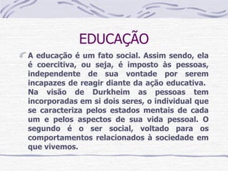 EDUCAÇÃO A educação é um fato social. Assim sendo, ela é coercitiva, ou seja, é imposto às pessoas, independente de sua vontade por serem incapazes de reagir diante da ação educativa.  Na visão de Durkheim as pessoas tem incorporadas em si dois seres, o individual que se caracteriza pelos estados mentais de cada um e pelos aspectos de sua vida pessoal. O segundo é o ser social, voltado para os comportamentos relacionados à sociedade em que vivemos. 