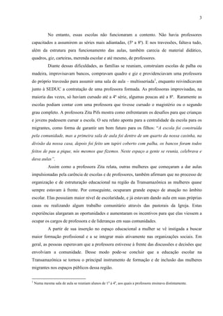 3
No entanto, essas escolas não funcionaram a contento. Não havia professores
capacitados a assumirem as séries mais adiantadas, (5ª a 8ª). E nos travessões, faltava tudo,
além da estrutura para funcionamento das aulas, também carecia de material didático,
quadros, giz, carteiras, merenda escolar e até mesmo, de professores.
Diante dessas dificuldades, as famílias se reuniam, construíam escolas de palha ou
madeira, improvisavam bancos, compravam quadro e giz e providenciavam uma professora
do próprio travessão para assumir uma sala de aula – multisseriada1
, enquanto reivindicavam
junto à SEDUC a contratação de uma professora formada. As professoras improvisadas, na
maioria das vezes, só haviam cursado até a 4ª série, algumas poucas até a 8ª. Raramente as
escolas podiam contar com uma professora que tivesse cursado o magistério ou o segundo
grau completo. A professora Zita Pifs mostra como enfrentaram os desafios para que crianças
e jovens pudessem cursar a escola. O seu relato aponta para a centralidade da escola para os
migrantes, como forma de garantir um bom futuro para os filhos: “A escola foi construída
pela comunidade, mas a primeira sala de aula foi dentro de um quarto da nossa casinha, na
divisão da nossa casa, depois foi feito um tapiri coberto com palha, os bancos foram todos
feitos de pau a pique, nós mesmos que fizemos. Neste espaço a gente se reunia, celebrava e
dava aulas”.
Assim como a professora Zita relata, outras mulheres que começaram a dar aulas
impulsionadas pela carência de escolas e de professores, também afirmam que no processo de
organização e de estruturação educacional na região da Transamazônica as mulheres quase
sempre estavam à frente. Por conseguinte, ocuparam grande espaço de atuação no âmbito
escolar. Elas possuíam maior nível de escolaridade, e já estavam dando aula em suas próprias
casas ou realizando algum trabalho comunitário através das pastorais da Igreja. Estas
experiências alargaram as oportunidades e aumentaram os incentivos para que elas viessem a
ocupar os cargos de professora e de lideranças em suas comunidades.
A partir de sua inserção no espaço educacional a mulher se vê instigada a buscar
maior formação profissional e a se integrar mais ativamente nas organizações sociais. Em
geral, as pessoas esperavam que a professora estivesse à frente das discussões e decisões que
envolviam a comunidade. Desse modo pode-se concluir que a educação escolar na
Transamazônica se tornou o principal instrumento de formação e de inclusão das mulheres
migrantes nos espaços públicos dessa região.
1
Numa mesma sala de aula se reuniam alunos de 1a
à 4a
, aos quais a professora ensinava distintamente.
 