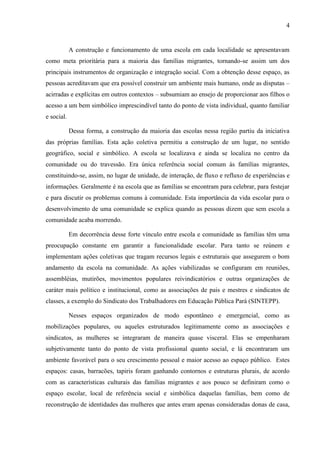 4
A construção e funcionamento de uma escola em cada localidade se apresentavam
como meta prioritária para a maioria das famílias migrantes, tornando-se assim um dos
principais instrumentos de organização e integração social. Com a obtenção desse espaço, as
pessoas acreditavam que era possível construir um ambiente mais humano, onde as disputas –
acirradas e explícitas em outros contextos – subsumiam ao ensejo de proporcionar aos filhos o
acesso a um bem simbólico imprescindível tanto do ponto de vista individual, quanto familiar
e social.
Dessa forma, a construção da maioria das escolas nessa região partiu da iniciativa
das próprias famílias. Esta ação coletiva permitiu a construção de um lugar, no sentido
geográfico, social e simbólico. A escola se localizava e ainda se localiza no centro da
comunidade ou do travessão. Era única referência social comum às famílias migrantes,
constituindo-se, assim, no lugar de unidade, de interação, de fluxo e refluxo de experiências e
informações. Geralmente é na escola que as famílias se encontram para celebrar, para festejar
e para discutir os problemas comuns à comunidade. Esta importância da vida escolar para o
desenvolvimento de uma comunidade se explica quando as pessoas dizem que sem escola a
comunidade acaba morrendo.
Em decorrência desse forte vínculo entre escola e comunidade as famílias têm uma
preocupação constante em garantir a funcionalidade escolar. Para tanto se reúnem e
implementam ações coletivas que tragam recursos legais e estruturais que assegurem o bom
andamento da escola na comunidade. As ações viabilizadas se configuram em reuniões,
assembléias, mutirões, movimentos populares reivindicatórios e outras organizações de
caráter mais político e institucional, como as associações de pais e mestres e sindicatos de
classes, a exemplo do Sindicato dos Trabalhadores em Educação Pública Pará (SINTEPP).
Nesses espaços organizados de modo espontâneo e emergencial, como as
mobilizações populares, ou aqueles estruturados legitimamente como as associações e
sindicatos, as mulheres se integraram de maneira quase visceral. Elas se empenharam
subjetivamente tanto do ponto de vista profissional quanto social, e lá encontraram um
ambiente favorável para o seu crescimento pessoal e maior acesso ao espaço público. Estes
espaços: casas, barracões, tapiris foram ganhando contornos e estruturas plurais, de acordo
com as características culturais das famílias migrantes e aos pouco se definiram como o
espaço escolar, local de referência social e simbólica daquelas famílias, bem como de
reconstrução de identidades das mulheres que antes eram apenas consideradas donas de casa,
 