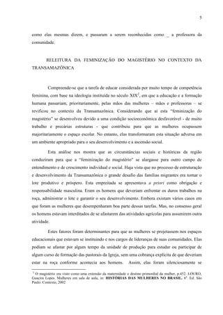 5
como elas mesmas dizem, e passaram a serem reconhecidas como _ a professora da
comunidade.
RELEITURA DA FEMINIZAÇÃO DO MAGISTÉRIO NO CONTEXTO DA
TRANSAMAZÔNICA
Compreende-se que a tarefa de educar considerada por muito tempo de competência
feminina, com base na ideologia instituída no século XIX2
, em que a educação e a formação
humana passariam, prioritariamente, pelas mãos das mulheres – mães e professoras – se
revificou no contexto da Transamazônica. Considerando que aí esta “feminização do
magistério” se desenvolveu devido a uma condição socioeconômica desfavorável - de muito
trabalho e precárias estruturas - que contribuiu para que as mulheres ocupassem
majoritariamente o espaço escolar. No entanto, elas transformaram esta situação adversa em
um ambiente apropriado para o seu desenvolvimento e a ascensão social.
Esta análise nos mostra que as circunstâncias sociais e históricas da região
conduziram para que a “feminização do magistério” se alargasse para outro campo de
entendimento e de crescimento individual e social. Haja vista que no processo de estruturação
e desenvolvimento da Transamazônica o grande desafio das famílias migrantes era tornar o
lote produtivo e próspero. Esta empreitada se apresentava a priori como obrigação e
responsabilidade masculina. Eram os homens que deveriam enfrentar os duros trabalhos na
roça, administrar o lote e garantir o seu desenvolvimento. Embora existam vários casos em
que foram as mulheres que desempenharam boa parte dessas tarefas. Mas, no consenso geral
os homens estavam interditados de se afastarem das atividades agrícolas para assumirem outra
atividade.
Estes fatores foram determinantes para que as mulheres se projetassem nos espaços
educacionais que estavam se instituindo e nos cargos de lideranças de suas comunidades. Elas
podiam se afastar por algum tempo da unidade de produção para estudar ou participar de
algum curso de formação das pastorais da Igreja, sem uma cobrança explícita de que deveriam
estar na roça conforme acontecia aos homens. Assim, elas foram silenciosamente se
2
O magistério era visto como uma extensão da maternidade e destino primordial da mulher, p.452. LOURO,
Guacira Lopes. Mulheres em sala de aula, in: HISTÓRIAS DAS MULHERES NO BRASIL. 6a
. Ed. São
Paulo: Contexto, 2002
 