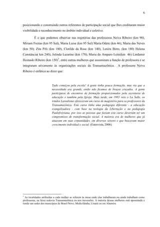 6
posicionando e construindo outros referentes de participação social que lhes creditaram maior
visibilidade e reconhecimento no âmbito individual e coletivo.
É o que podemos observar nas trajetórias das professoras Neiva Ribeiro (km 90),
Miriam Freitas (km 95 Sul), Maria Luisa (km 95 Sul) Maria Odete (km 46), Maria das Neves
(km 50), Zita Pifs (km 180), Clotilde da Rosa (km 140), Lenira Birro, (km 180) Helena
Constância( km 240), Julinda Lazarine (km 170), Maria do Amparo Leite(km 46) Lindamir
Hoinaski Ribeiro (km 150)3
, entre outras mulheres que assumiram a função de professora e se
integraram ativamente às organizações sociais da Transamazônica. A professora Neiva
Ribeiro é enfática ao dizer que:
Tudo começou pela escola! A gente tinha pouca formação, mas via que a
necessidade era grande, então não ficamos de braços cruzados. A gente
participava de encontros de formação proporcionados pela secretaria de
educação e também pela Igreja. Mais tarde, em 1983 veio o La Salle, os
irmãos Lassalistas ofereceram um curso de magistério para os professores da
Transamazônica. Este curso tinha uma pedagogia diferente - a educação
evangelizadora - com base na teologia da Libertação e na pedagogia
Paulofreiriana, por isso as pessoas que faziam este curso deveriam ter um
compromisso de transformação social. A maioria era de mulheres que já
atuavam em suas comunidades, em diversos setores e que buscavam maior
crescimento individual e social. (Entrevista, 2006).
3
As localidades atribuídas a cada mulher se referem ás áreas onde elas trabalharam ou ainda trabalham como
professoras, na faixa rodovia Transamazônica ou nos travessões. A maioria dessas mulheres está aposentada e
reside nas sedes dos municípios de Brasil Novo, Medicilândia, Uruará ou em Altamira.
 