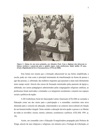 7
Figura 1: Alunas de um curso primário, em Altamira Pará. Com o diploma elas deixavam os
bancos escolares e passavam para o quadro negro, como professoras. Idade média: 25 anos.
(Fonte: Digitalizada do livro Transamazônica, (1970) em 2008).
Esta leitura nos mostra que a formação educacional na sua forma simplificada, a
escola, pode ser vista como o principal instrumento de transformação na forma de pensar e
agir das pessoas, e, sobretudo, das mulheres migrantes que passaram a atuar mais diretamente
neste campo social. Através dos cursos de formação ministrados pelas pastorais da Igreja e,
sobretudo, nos cursos pedagógicos administrados pelas congregações religiosas católicas, as
professoras foram motivadas e orientadas a se integrarem socialmente e atuarem nos espaços
sociais e políticos da região.
A III Conferência Geral do Episcopado Latino-Americano (CELAM) ao assinalar a
Educação como um dos meios para a participação e a comunhão, constituiu uma nova
dimensão para o conceito de educação, relacionando-o ao contexto sócio-cultural em função
de um homem/mulher integral. Neste sentido a educação deveria ajudar a pessoa a se libertar
de todas as servidões: sociais, morais, culturais, econômicas e políticas. (CELAM, 1981. p,
34).
Assim, em comunhão com a Educação Evangelizadora propagada pela Prelazia do
Xingu, através de seus religiosos e religiosas, em sintonia com a Teologia da Libertação, os
 