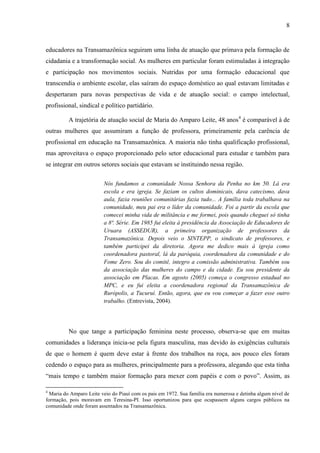 8
educadores na Transamazônica seguiram uma linha de atuação que primava pela formação de
cidadania e a transformação social. As mulheres em particular foram estimuladas à integração
e participação nos movimentos sociais. Nutridas por uma formação educacional que
transcendia o ambiente escolar, elas saíram do espaço doméstico ao qual estavam limitadas e
despertaram para novas perspectivas de vida e de atuação social: o campo intelectual,
profissional, sindical e político partidário.
A trajetória de atuação social de Maria do Amparo Leite, 48 anos4
é comparável à de
outras mulheres que assumiram a função de professora, primeiramente pela carência de
profissional em educação na Transamazônica. A maioria não tinha qualificação profissional,
mas aproveitava o espaço proporcionado pelo setor educacional para estudar e também para
se integrar em outros setores sociais que estavam se instituindo nessa região.
Nós fundamos a comunidade Nossa Senhora da Penha no km 50. Lá era
escola e era igreja. Se faziam os cultos dominicais, dava catecismo, dava
aula, fazia reuniões comunitárias fazia tudo... A família toda trabalhava na
comunidade, meu pai era o líder da comunidade. Foi a partir da escola que
comecei minha vida de militância e me formei, pois quando cheguei só tinha
a 8ª. Série. Em 1985 fui eleita à presidência da Associação de Educadores de
Uruara (ASSEDUR), a primeira organização de professores da
Transamazônica. Depois veio o SINTEPP, o sindicato de professores, e
também participei da diretoria. Agora me dedico mais à igreja como
coordenadora pastoral, lá da paróquia, coordenadora da comunidade e do
Fome Zero. Sou do comitê, integro a comissão administrativa. Também sou
da associação das mulheres do campo e da cidade. Eu sou presidente da
associação em Placas. Em agosto (2005) começa o congresso estadual no
MPC, e eu fui eleita a coordenadora regional da Transamazônica de
Rurópolis, a Tucuruí. Então, agora, que eu vou começar a fazer esse outro
trabalho. (Entrevista, 2004).
No que tange a participação feminina neste processo, observa-se que em muitas
comunidades a liderança inicia-se pela figura masculina, mas devido às exigências culturais
de que o homem é quem deve estar à frente dos trabalhos na roça, aos pouco eles foram
cedendo o espaço para as mulheres, principalmente para a professora, alegando que esta tinha
“mais tempo e também maior formação para mexer com papéis e com o povo”. Assim, as
4
Maria do Amparo Leite veio do Piauí com os pais em 1972. Sua família era numerosa e detinha algum nível de
formação, pois moravam em Teresina-PI. Isso oportunizou para que ocupassem alguns cargos públicos na
comunidade onde foram assentados na Transamazônica.
 