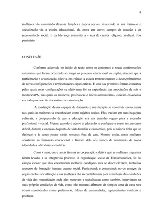 9
mulheres vão assumindo diversas funções e papéis sociais, investindo na sua formação e
socialização via a esteira educacional, ela entra em outros campos de atuação e de
representação social: o da liderança comunitária - seja de caráter religioso, sindical, e/ou
partidário.
CONCLUSÃO
Conforme advertido no início do texto sobre os contornos e novas conformações
estruturais que foram ocorrendo ao longo do processo educacional na região, observo que a
participação e organização coletiva em relação a escola proporcionaram o desmembramento
de novas configurações e representações organizativas. E uma das primeiras formas concretas
pelas quais essas configurações se efetivaram foi na experiência das associações de pais e
mestres/APM, nas quais as mulheres, professoras e líderes comunitárias, estavam envolvidas
em todo processo de discussão e de estruturação.
A construção desses espaços de discussão e socialização se constituía como meios
nos quais as mulheres se reconheciam como sujeitos sociais. Elas traziam em suas bagagens
culturais, a compreensão de que a educação era um caminho seguro para a ascensão
profissional e social. Mesmo quando o acesso à educação se configurava como um percurso
difícil, distante e oneroso do ponto de vista familiar e econômico, pois a maioria tinha que se
deslocar e às vezes passar várias semanas fora de casa. Mesmo assim, essas mulheres
apostaram na formação educacional e fizeram dela seu espaço de construção de novas
identidades individuais e coletivas.
Como vimos, entre tantas formas de cooperação coletiva que as mulheres migrantes
foram levadas a se integrar no processo de organização social da Transamazônica, foi no
campo escolar que elas encontraram melhores condições para se desenvolverem, tanto nos
aspectos da formação humana quanto social. Participando e construindo novos espaços de
organização e socialização essas mulheres não só contribuíram para a melhoria das condições
de vida das comunidades onde elas moravam e trabalhavam como também, intervieram na
suas próprias condições de vida, como elas mesmas afirmam: de simples dona da casa para
serem reconhecidas como professoras, líderes de comunidades, representantes sindicais e
políticas.
 