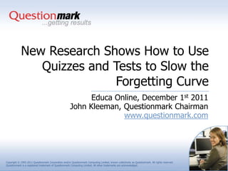 New Research Shows How to Use
               Quizzes and Tests to Slow the
                           Forgetting Curve
                                                            Educa Online, December 1st 2011
                                                      John Kleeman, Questionmark Chairman
                                                                    www.questionmark.com




Copyright © 1995-2011 Questionmark Corporation and/or Questionmark Computing Limited, known collectively as Questionmark. All rights reserved.
Questionmark is a registered trademark of Questionmark Computing Limited. All other trademarks are acknowledged.
 